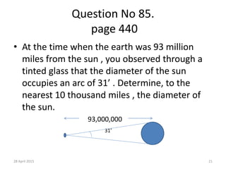 Question No 85.
page 440
• At the time when the earth was 93 million
miles from the sun , you observed through a
tinted glass that the diameter of the sun
occupies an arc of 31’ . Determine, to the
nearest 10 thousand miles , the diameter of
the sun.
93,000,000
31’
28 April 2015 21
 