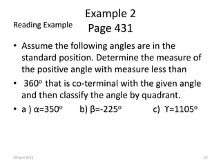 Example 2
Page 431
• Assume the following angles are in the
standard position. Determine the measure of
the positive angle with measure less than
• 360o that is co-terminal with the given angle
and then classify the angle by quadrant.
• a ) α=350o b) β=-225o c) ϒ=1105o
28 April 2015 22
Reading Example
 
