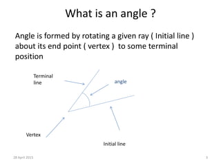 What is an angle ?
Angle is formed by rotating a given ray ( Initial line )
about its end point ( vertex ) to some terminal
position
angle
Terminal
line
Initial line
Vertex
28 April 2015 3
 