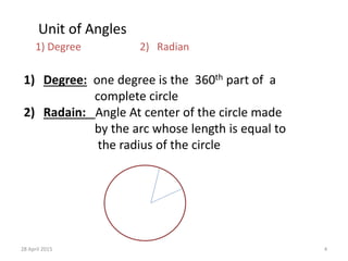 Unit of Angles
1) Degree 2) Radian
1) Degree: one degree is the 360th part of a
complete circle
2) Radain: Angle At center of the circle made
by the arc whose length is equal to
the radius of the circle
28 April 2015 4
 