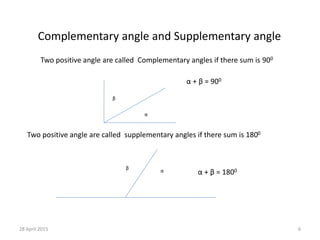 Complementary angle and Supplementary angle
Two positive angle are called Complementary angles if there sum is 900
β
α
α + β = 900
α
β
α + β = 1800
Two positive angle are called supplementary angles if there sum is 1800
28 April 2015 6
 