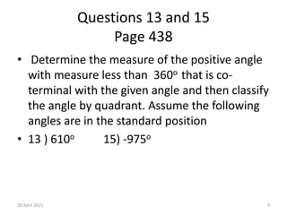 Questions 13 and 15
Page 438
• Determine the measure of the positive angle
with measure less than 360o that is co-
terminal with the given angle and then classify
the angle by quadrant. Assume the following
angles are in the standard position
• 13 ) 610o 15) -975o
28 April 2015 9
 