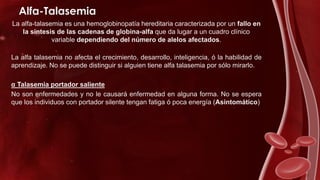 Alfa-Talasemia
La alfa-talasemia es una hemoglobinopatía hereditaria caracterizada por un fallo en
la síntesis de las cadenas de globina-alfa que da lugar a un cuadro clínico
variable dependiendo del número de alelos afectados.
La alfa talasemia no afecta el crecimiento, desarrollo, inteligencia, ó la habilidad de
aprendizaje. No se puede distinguir si alguien tiene alfa talasemia por sólo mirarlo.
α Talasemia portador saliente
No son enfermedades y no le causará enfermedad en alguna forma. No se espera
que los individuos con portador silente tengan fatiga ó poca energía (Asintomático)
 