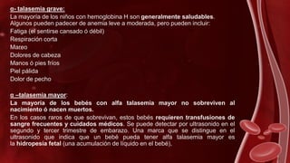 α- talasemia grave:
La mayoría de los niños con hemoglobina H son generalmente saludables.
Algunos pueden padecer de anemia leve a moderada, pero pueden incluir:
Fatiga (el sentirse cansado ó débil)
Respiración corta
Mareo
Dolores de cabeza
Manos ó pies fríos
Piel pálida
Dolor de pecho
α –talasemia mayor:
La mayoría de los bebés con alfa talasemia mayor no sobreviven al
nacimiento ó nacen muertos.
En los casos raros de que sobrevivan, estos bebés requieren transfusiones de
sangre frecuentes y cuidados médicos. Se puede detectar por ultrasonido en el
segundo y tercer trimestre de embarazo. Una marca que se distingue en el
ultrasonido que indica que un bebé pueda tener alfa talasemia mayor es
la hidropesía fetal (una acumulación de líquido en el bebé),
 