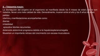 β. –Talasemia mayor:
La disminución del oxígeno en el organismo se manifiesta desde los 6 meses de edad y si no son
tratados, llevan una mala calidad de vida. Generalmente, mueren entre el año y los 8 años de edad.
palidez
ictericia y manifestaciones acompañantes como:
diarrea
irritabilidad
episodios febriles recurrentes
distensión abdominal progresiva debida a la hepato/esplenenomegalia
Muestran un importante retraso del crecimiento con escasa musculatura
 