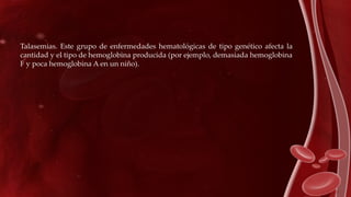 Talasemias. Este grupo de enfermedades hematológicas de tipo genético afecta la
cantidad y el tipo de hemoglobina producida (por ejemplo, demasiada hemoglobina
F y poca hemoglobina A en un niño).
 