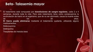 Beta- Talasemia mayor
El tratamiento está compuesto por transfusiones de sangre regulares, cada 2 a 4
semanas, durante toda la vida. Pero este tratamiento tiene como consecuencia la
acumulación de hierro en el organismo, que de no ser eliminado, causa la muerte antes
de los 20 años.
El hierro puede eliminarse mediante el tratamiento quelante, utilizando alguno
medicamentos.
Deferoxamina
Deferiprona
Trasplantes de medula ósea
 