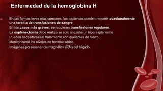 Enfermedad de la hemoglobina H
En las formas leves más comunes, los pacientes pueden requerir ocasionalmente
una terapia de transfusiones de sangre.
En los casos más graves, se requieren transfusiones regulares.
La esplenectomía debe realizarse solo si existe un hiperesplenismo.
Pueden necesitarse un tratamiento con quelantes de hierro.
Monitorizarse los niveles de ferritina sérica.
Imágenes por resonancia magnética (RM) del hígado.
 