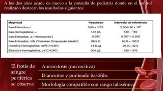 A los dos años acude de nuevo a la consulta de pediatría donde en el control
realizado destacan los resultados siguientes:
El frotis de
sangre
periférica
se observa
Anisocitosis (microcítico)
Dianocitos y punteado basófilo.
Morfología compatible con rango talasémico
 