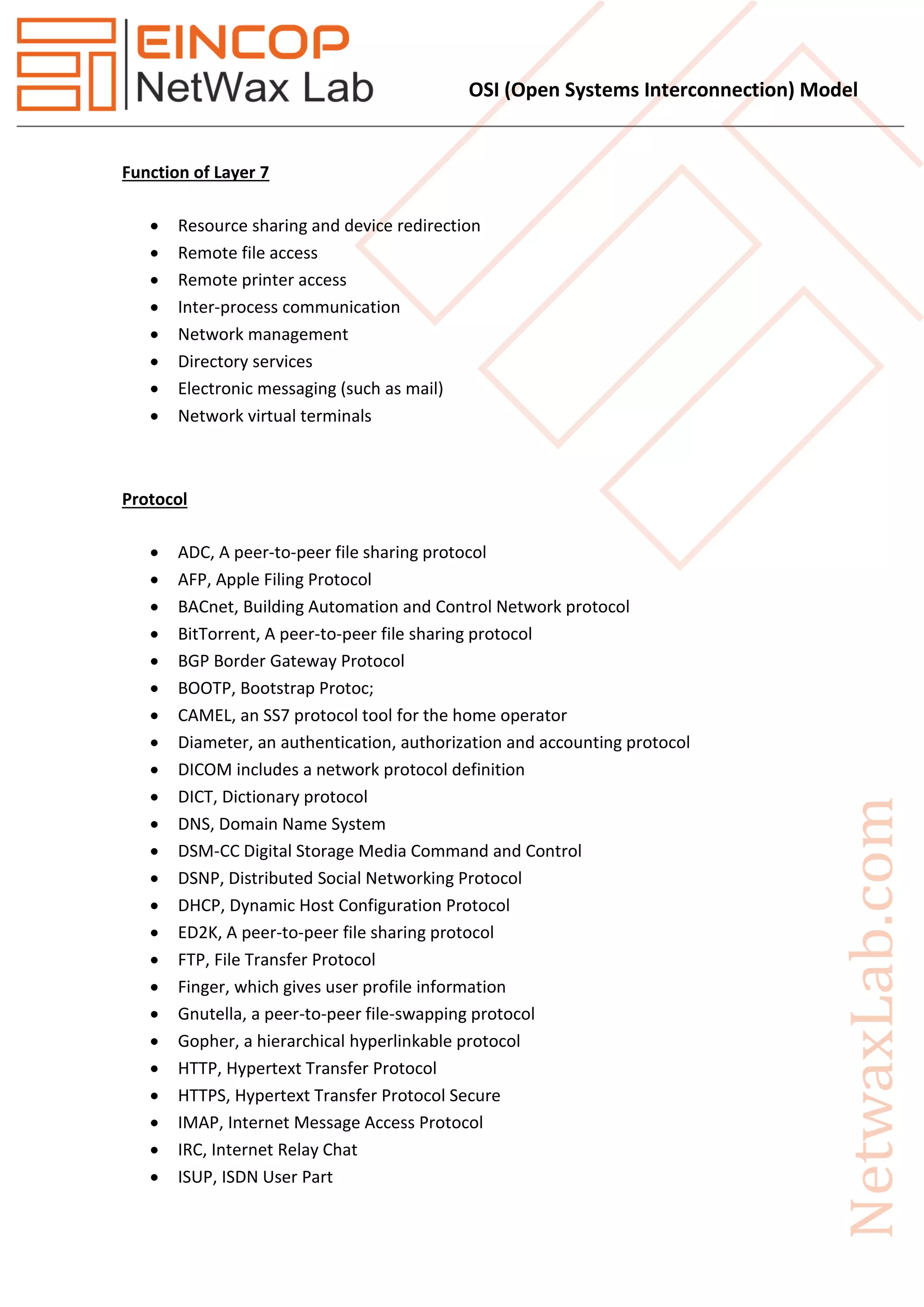 OSI (Open Systems Interconnection) Model
Function of Layer 7
 Resource sharing and device redirection
 Remote file access
 Remote printer access
 Inter-process communication
 Network management
 Directory services
 Electronic messaging (such as mail)
 Network virtual terminals
Protocol
 ADC, A peer-to-peer file sharing protocol
 AFP, Apple Filing Protocol
 BACnet, Building Automation and Control Network protocol
 BitTorrent, A peer-to-peer file sharing protocol
 BGP Border Gateway Protocol
 BOOTP, Bootstrap Protoc;
 CAMEL, an SS7 protocol tool for the home operator
 Diameter, an authentication, authorization and accounting protocol
 DICOM includes a network protocol definition
 DICT, Dictionary protocol
 DNS, Domain Name System
 DSM-CC Digital Storage Media Command and Control
 DSNP, Distributed Social Networking Protocol
 DHCP, Dynamic Host Configuration Protocol
 ED2K, A peer-to-peer file sharing protocol
 FTP, File Transfer Protocol
 Finger, which gives user profile information
 Gnutella, a peer-to-peer file-swapping protocol
 Gopher, a hierarchical hyperlinkable protocol
 HTTP, Hypertext Transfer Protocol
 HTTPS, Hypertext Transfer Protocol Secure
 IMAP, Internet Message Access Protocol
 IRC, Internet Relay Chat
 ISUP, ISDN User Part
 