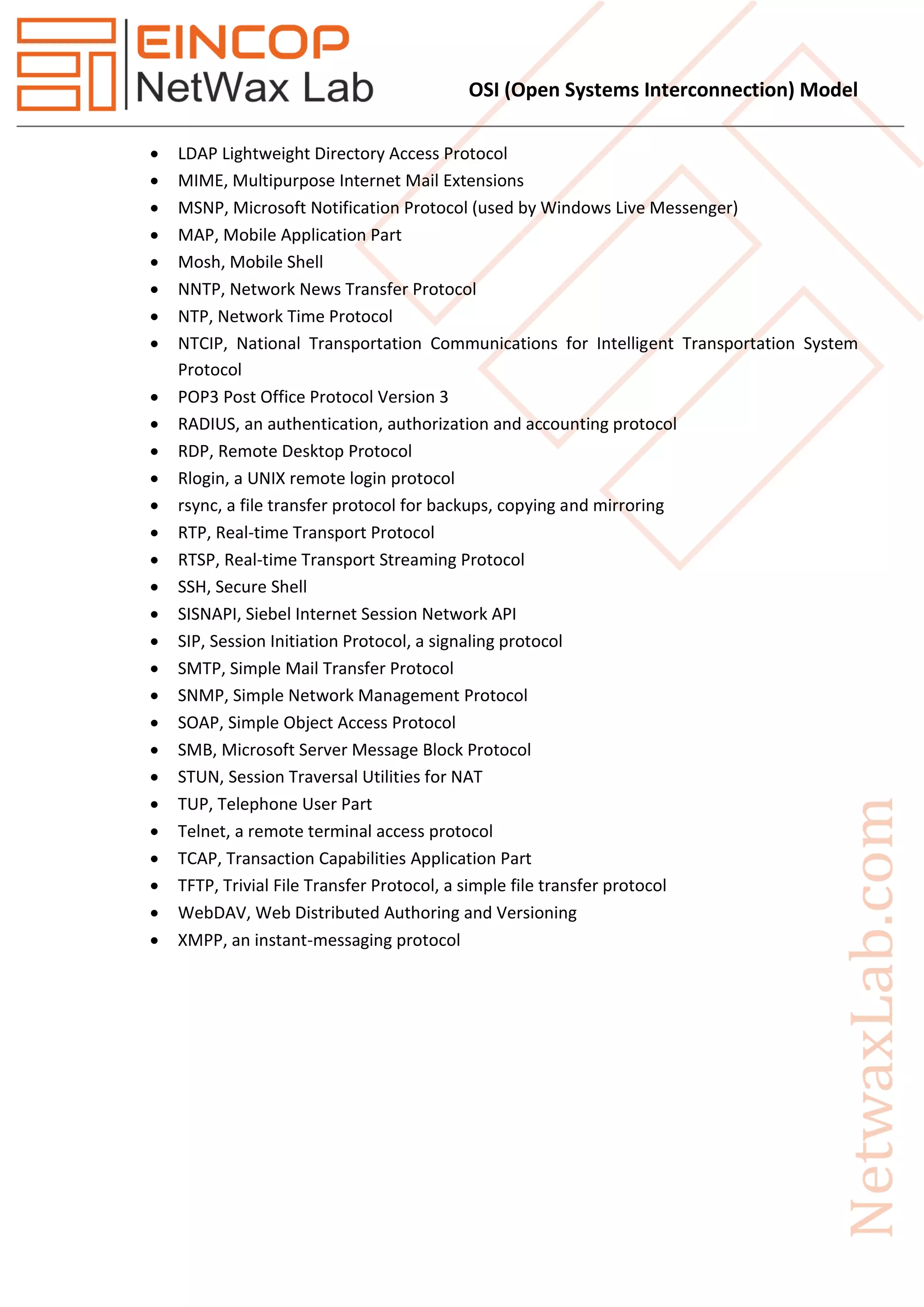 OSI (Open Systems Interconnection) Model
 LDAP Lightweight Directory Access Protocol
 MIME, Multipurpose Internet Mail Extensions
 MSNP, Microsoft Notification Protocol (used by Windows Live Messenger)
 MAP, Mobile Application Part
 Mosh, Mobile Shell
 NNTP, Network News Transfer Protocol
 NTP, Network Time Protocol
 NTCIP, National Transportation Communications for Intelligent Transportation System
Protocol
 POP3 Post Office Protocol Version 3
 RADIUS, an authentication, authorization and accounting protocol
 RDP, Remote Desktop Protocol
 Rlogin, a UNIX remote login protocol
 rsync, a file transfer protocol for backups, copying and mirroring
 RTP, Real-time Transport Protocol
 RTSP, Real-time Transport Streaming Protocol
 SSH, Secure Shell
 SISNAPI, Siebel Internet Session Network API
 SIP, Session Initiation Protocol, a signaling protocol
 SMTP, Simple Mail Transfer Protocol
 SNMP, Simple Network Management Protocol
 SOAP, Simple Object Access Protocol
 SMB, Microsoft Server Message Block Protocol
 STUN, Session Traversal Utilities for NAT
 TUP, Telephone User Part
 Telnet, a remote terminal access protocol
 TCAP, Transaction Capabilities Application Part
 TFTP, Trivial File Transfer Protocol, a simple file transfer protocol
 WebDAV, Web Distributed Authoring and Versioning
 XMPP, an instant-messaging protocol
 