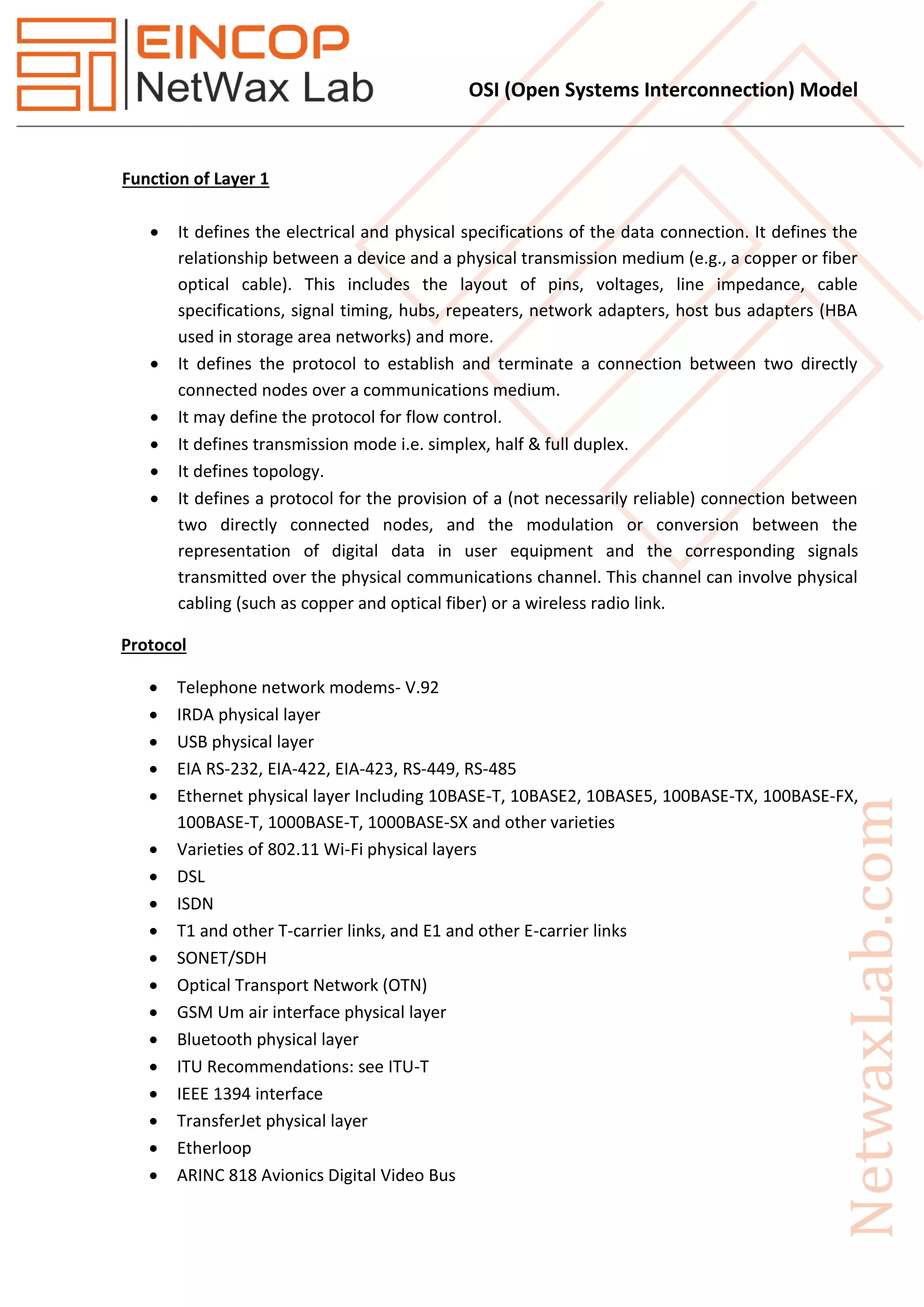 OSI (Open Systems Interconnection) Model
Function of Layer 1
 It defines the electrical and physical specifications of the data connection. It defines the
relationship between a device and a physical transmission medium (e.g., a copper or fiber
optical cable). This includes the layout of pins, voltages, line impedance, cable
specifications, signal timing, hubs, repeaters, network adapters, host bus adapters (HBA
used in storage area networks) and more.
 It defines the protocol to establish and terminate a connection between two directly
connected nodes over a communications medium.
 It may define the protocol for flow control.
 It defines transmission mode i.e. simplex, half & full duplex.
 It defines topology.
 It defines a protocol for the provision of a (not necessarily reliable) connection between
two directly connected nodes, and the modulation or conversion between the
representation of digital data in user equipment and the corresponding signals
transmitted over the physical communications channel. This channel can involve physical
cabling (such as copper and optical fiber) or a wireless radio link.
Protocol
 Telephone network modems- V.92
 IRDA physical layer
 USB physical layer
 EIA RS-232, EIA-422, EIA-423, RS-449, RS-485
 Ethernet physical layer Including 10BASE-T, 10BASE2, 10BASE5, 100BASE-TX, 100BASE-FX,
100BASE-T, 1000BASE-T, 1000BASE-SX and other varieties
 Varieties of 802.11 Wi-Fi physical layers
 DSL
 ISDN
 T1 and other T-carrier links, and E1 and other E-carrier links
 SONET/SDH
 Optical Transport Network (OTN)
 GSM Um air interface physical layer
 Bluetooth physical layer
 ITU Recommendations: see ITU-T
 IEEE 1394 interface
 TransferJet physical layer
 Etherloop
 ARINC 818 Avionics Digital Video Bus
 
