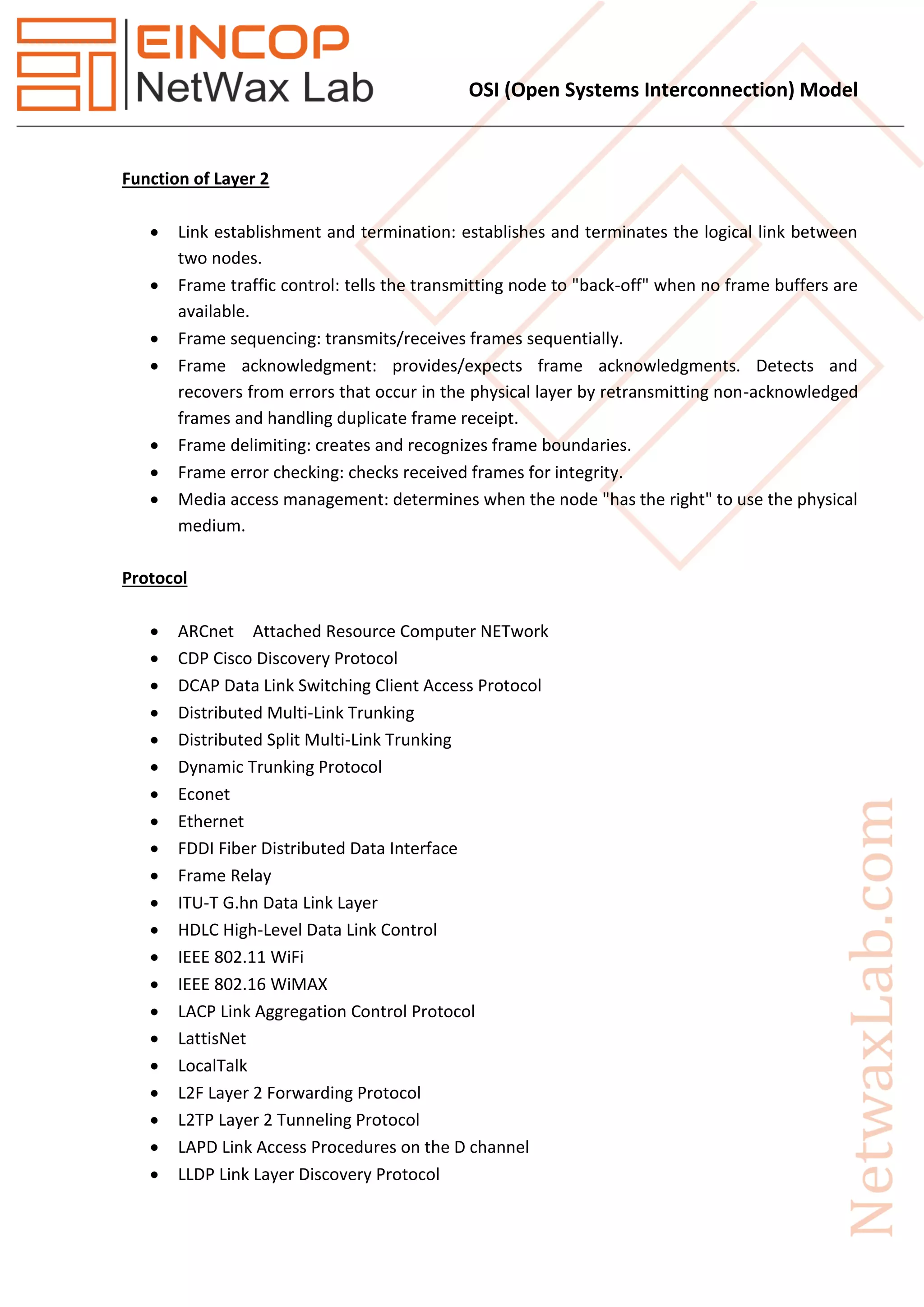 OSI (Open Systems Interconnection) Model
Function of Layer 2
 Link establishment and termination: establishes and terminates the logical link between
two nodes.
 Frame traffic control: tells the transmitting node to "back-off" when no frame buffers are
available.
 Frame sequencing: transmits/receives frames sequentially.
 Frame acknowledgment: provides/expects frame acknowledgments. Detects and
recovers from errors that occur in the physical layer by retransmitting non-acknowledged
frames and handling duplicate frame receipt.
 Frame delimiting: creates and recognizes frame boundaries.
 Frame error checking: checks received frames for integrity.
 Media access management: determines when the node "has the right" to use the physical
medium.
Protocol
 ARCnet Attached Resource Computer NETwork
 CDP Cisco Discovery Protocol
 DCAP Data Link Switching Client Access Protocol
 Distributed Multi-Link Trunking
 Distributed Split Multi-Link Trunking
 Dynamic Trunking Protocol
 Econet
 Ethernet
 FDDI Fiber Distributed Data Interface
 Frame Relay
 ITU-T G.hn Data Link Layer
 HDLC High-Level Data Link Control
 IEEE 802.11 WiFi
 IEEE 802.16 WiMAX
 LACP Link Aggregation Control Protocol
 LattisNet
 LocalTalk
 L2F Layer 2 Forwarding Protocol
 L2TP Layer 2 Tunneling Protocol
 LAPD Link Access Procedures on the D channel
 LLDP Link Layer Discovery Protocol
 