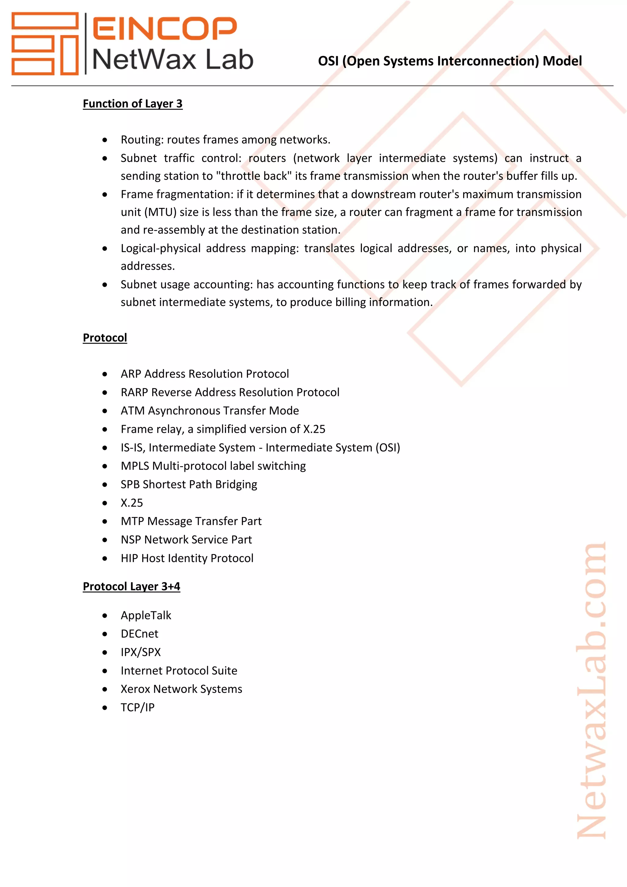 OSI (Open Systems Interconnection) Model
Function of Layer 3
 Routing: routes frames among networks.
 Subnet traffic control: routers (network layer intermediate systems) can instruct a
sending station to "throttle back" its frame transmission when the router's buffer fills up.
 Frame fragmentation: if it determines that a downstream router's maximum transmission
unit (MTU) size is less than the frame size, a router can fragment a frame for transmission
and re-assembly at the destination station.
 Logical-physical address mapping: translates logical addresses, or names, into physical
addresses.
 Subnet usage accounting: has accounting functions to keep track of frames forwarded by
subnet intermediate systems, to produce billing information.
Protocol
 ARP Address Resolution Protocol
 RARP Reverse Address Resolution Protocol
 ATM Asynchronous Transfer Mode
 Frame relay, a simplified version of X.25
 IS-IS, Intermediate System - Intermediate System (OSI)
 MPLS Multi-protocol label switching
 SPB Shortest Path Bridging
 X.25
 MTP Message Transfer Part
 NSP Network Service Part
 HIP Host Identity Protocol
Protocol Layer 3+4
 AppleTalk
 DECnet
 IPX/SPX
 Internet Protocol Suite
 Xerox Network Systems
 TCP/IP
 