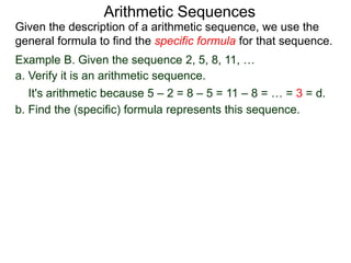 Example B. Given the sequence 2, 5, 8, 11, …
a. Verify it is an arithmetic sequence.
It's arithmetic because 5 – 2 = 8 – 5 = 11 – 8 = … = 3 = d.
b. Find the (specific) formula that represents this sequence.
Arithmetic Sequences
Given the description of an arithmetic sequence, we use the
general formula to find the specific formula for that sequence.
 