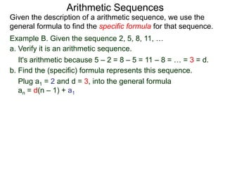 Example B. Given the sequence 2, 5, 8, 11, …
a. Verify it is an arithmetic sequence.
It's arithmetic because 5 – 2 = 8 – 5 = 11 – 8 = … = 3 = d.
b. Find the (specific) formula that represents this sequence.
Plug a1 = 2 and d = 3, into the general formula
an = d(n – 1) + a1
Arithmetic Sequences
Given the description of an arithmetic sequence, we use the
general formula to find the specific formula for that sequence.
 