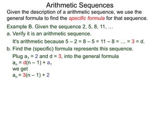 Example B. Given the sequence 2, 5, 8, 11, …
a. Verify it is an arithmetic sequence.
It's arithmetic because 5 – 2 = 8 – 5 = 11 – 8 = … = 3 = d.
b. Find the (specific) formula that represents this sequence.
Plug a1 = 2 and d = 3, into the general formula
an = d(n – 1) + a1
we get
an = 3(n – 1) + 2
Arithmetic Sequences
Given the description of an arithmetic sequence, we use the
general formula to find the specific formula for that sequence.
 