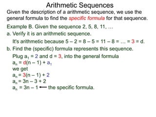 Example B. Given the sequence 2, 5, 8, 11, …
a. Verify it is an arithmetic sequence.
It's arithmetic because 5 – 2 = 8 – 5 = 11 – 8 = … = 3 = d.
b. Find the (specific) formula that represents this sequence.
Plug a1 = 2 and d = 3, into the general formula
an = d(n – 1) + a1
we get
an = 3(n – 1) + 2
an = 3n – 3 + 2
an = 3n – 1 the specific formula.
Arithmetic Sequences
Given the description of an arithmetic sequence, we use the
general formula to find the specific formula for that sequence.
 