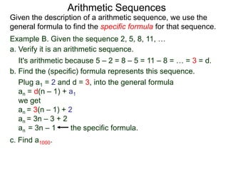 Example B. Given the sequence 2, 5, 8, 11, …
a. Verify it is an arithmetic sequence.
It's arithmetic because 5 – 2 = 8 – 5 = 11 – 8 = … = 3 = d.
b. Find the (specific) formula that represents this sequence.
Plug a1 = 2 and d = 3, into the general formula
an = d(n – 1) + a1
we get
an = 3(n – 1) + 2
an = 3n – 3 + 2
an = 3n – 1 the specific formula.
c. Find a1000.
Arithmetic Sequences
Given the description of an arithmetic sequence, we use the
general formula to find the specific formula for that sequence.
 