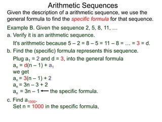 Example B. Given the sequence 2, 5, 8, 11, …
a. Verify it is an arithmetic sequence.
It's arithmetic because 5 – 2 = 8 – 5 = 11 – 8 = … = 3 = d.
b. Find the (specific) formula that represents this sequence.
Plug a1 = 2 and d = 3, into the general formula
an = d(n – 1) + a1
we get
an = 3(n – 1) + 2
an = 3n – 3 + 2
an = 3n – 1 the specific formula.
c. Find a1000.
Set n = 1000 in the specific formula,
Arithmetic Sequences
Given the description of an arithmetic sequence, we use the
general formula to find the specific formula for that sequence.
 