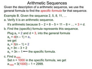 Example B. Given the sequence 2, 5, 8, 11, …
a. Verify it is an arithmetic sequence.
It's arithmetic because 5 – 2 = 8 – 5 = 11 – 8 = … = 3 = d.
b. Find the (specific) formula that represents this sequence.
Plug a1 = 2 and d = 3, into the general formula
an = d(n – 1) + a1
we get
an = 3(n – 1) + 2
an = 3n – 3 + 2
an = 3n – 1 the specific formula.
c. Find a1000.
Set n = 1000 in the specific formula, we get
a1000 = 3(1000) – 1 = 2999.
Arithmetic Sequences
Given the description of an arithmetic sequence, we use the
general formula to find the specific formula for that sequence.
 