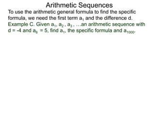 Arithmetic Sequences
To use the arithmetic general formula to find the specific
formula, we need the first term a1 and the difference d.
Example C. Given a1, a2 , a3 , …an arithmetic sequence with
d = -4 and a6 = 5, find a1, the specific formula and a1000.
 