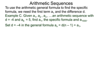 Arithmetic Sequences
To use the arithmetic general formula to find the specific
formula, we need the first term a1 and the difference d.
Set d = –4 in the general formula an = d(n – 1) + a1,
Example C. Given a1, a2 , a3 , …an arithmetic sequence with
d = -4 and a6 = 5, find a1, the specific formula and a1000.
 