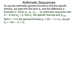 Arithmetic Sequences
To use the arithmetic general formula to find the specific
formula, we need the first term a1 and the difference d.
Set d = –4 in the general formula an = d(n – 1) + a1, we get
an = –4(n – 1) + a1.
Example C. Given a1, a2 , a3 , …an arithmetic sequence with
d = -4 and a6 = 5, find a1, the specific formula and a1000.
 