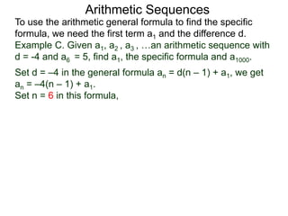 Arithmetic Sequences
To use the arithmetic general formula to find the specific
formula, we need the first term a1 and the difference d.
Set d = –4 in the general formula an = d(n – 1) + a1, we get
an = –4(n – 1) + a1.
Set n = 6 in this formula,
Example C. Given a1, a2 , a3 , …an arithmetic sequence with
d = -4 and a6 = 5, find a1, the specific formula and a1000.
 