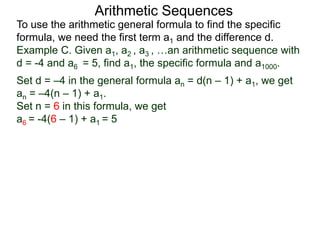 Arithmetic Sequences
To use the arithmetic general formula to find the specific
formula, we need the first term a1 and the difference d.
Set d = –4 in the general formula an = d(n – 1) + a1, we get
an = –4(n – 1) + a1.
Set n = 6 in this formula, we get
a6 = -4(6 – 1) + a1 = 5
Example C. Given a1, a2 , a3 , …an arithmetic sequence with
d = -4 and a6 = 5, find a1, the specific formula and a1000.
 