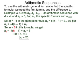 Arithmetic Sequences
To use the arithmetic general formula to find the specific
formula, we need the first term a1 and the difference d.
Set d = –4 in the general formula an = d(n – 1) + a1, we get
an = –4(n – 1) + a1.
Set n = 6 in this formula, we get
a6 = -4(6 – 1) + a1 = 5
-20 + a1 = 5
a1 = 25
Example C. Given a1, a2 , a3 , …an arithmetic sequence with
d = -4 and a6 = 5, find a1, the specific formula and a1000.
 
