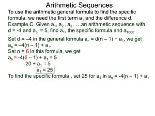 Arithmetic Sequences
To use the arithmetic general formula to find the specific
formula, we need the first term a1 and the difference d.
Set d = –4 in the general formula an = d(n – 1) + a1, we get
an = –4(n – 1) + a1.
Set n = 6 in this formula, we get
a6 = -4(6 – 1) + a1 = 5
-20 + a1 = 5
a1 = 25
To find the specific formula , set 25 for a1 in an = -4(n – 1) + a1
Example C. Given a1, a2 , a3 , …an arithmetic sequence with
d = -4 and a6 = 5, find a1, the specific formula and a1000.
 