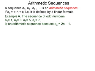 A sequence a1, a2 , a3 , … is an arithmetic sequence
if an = d*n + c, i.e. it is defined by a linear formula.
Example A. The sequence of odd numbers
a1= 1, a2= 3, a3= 5, a4= 7, …
is an arithmetic sequence because an = 2n – 1.
Arithmetic Sequences
 