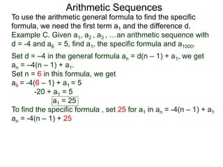Arithmetic Sequences
To use the arithmetic general formula to find the specific
formula, we need the first term a1 and the difference d.
Set d = –4 in the general formula an = d(n – 1) + a1, we get
an = –4(n – 1) + a1.
Set n = 6 in this formula, we get
a6 = -4(6 – 1) + a1 = 5
-20 + a1 = 5
a1 = 25
To find the specific formula , set 25 for a1 in an = -4(n – 1) + a1
an = -4(n – 1) + 25
Example C. Given a1, a2 , a3 , …an arithmetic sequence with
d = -4 and a6 = 5, find a1, the specific formula and a1000.
 