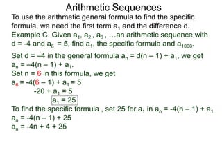 Arithmetic Sequences
To use the arithmetic general formula to find the specific
formula, we need the first term a1 and the difference d.
Set d = –4 in the general formula an = d(n – 1) + a1, we get
an = –4(n – 1) + a1.
Set n = 6 in this formula, we get
a6 = -4(6 – 1) + a1 = 5
-20 + a1 = 5
a1 = 25
To find the specific formula , set 25 for a1 in an = -4(n – 1) + a1
an = -4(n – 1) + 25
an = -4n + 4 + 25
Example C. Given a1, a2 , a3 , …an arithmetic sequence with
d = -4 and a6 = 5, find a1, the specific formula and a1000.
 