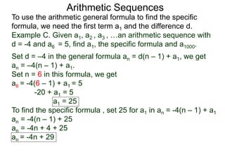 Arithmetic Sequences
To use the arithmetic general formula to find the specific
formula, we need the first term a1 and the difference d.
Set d = –4 in the general formula an = d(n – 1) + a1, we get
an = –4(n – 1) + a1.
Set n = 6 in this formula, we get
a6 = -4(6 – 1) + a1 = 5
-20 + a1 = 5
a1 = 25
To find the specific formula , set 25 for a1 in an = -4(n – 1) + a1
an = -4(n – 1) + 25
an = -4n + 4 + 25
an = -4n + 29
Example C. Given a1, a2 , a3 , …an arithmetic sequence with
d = -4 and a6 = 5, find a1, the specific formula and a1000.
 