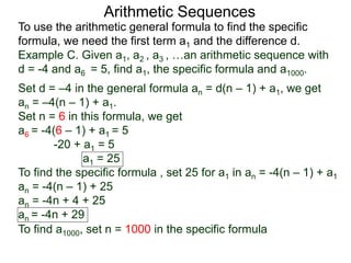 Arithmetic Sequences
To use the arithmetic general formula to find the specific
formula, we need the first term a1 and the difference d.
Set d = –4 in the general formula an = d(n – 1) + a1, we get
an = –4(n – 1) + a1.
Set n = 6 in this formula, we get
a6 = -4(6 – 1) + a1 = 5
-20 + a1 = 5
a1 = 25
To find the specific formula , set 25 for a1 in an = -4(n – 1) + a1
an = -4(n – 1) + 25
an = -4n + 4 + 25
an = -4n + 29
Example C. Given a1, a2 , a3 , …an arithmetic sequence with
d = -4 and a6 = 5, find a1, the specific formula and a1000.
To find a1000, set n = 1000 in the specific formula
 