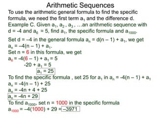 Arithmetic Sequences
To use the arithmetic general formula to find the specific
formula, we need the first term a1 and the difference d.
Set d = –4 in the general formula an = d(n – 1) + a1, we get
an = –4(n – 1) + a1.
Set n = 6 in this formula, we get
a6 = -4(6 – 1) + a1 = 5
-20 + a1 = 5
a1 = 25
To find the specific formula , set 25 for a1 in an = -4(n – 1) + a1
an = -4(n – 1) + 25
an = -4n + 4 + 25
an = -4n + 29
Example C. Given a1, a2 , a3 , …an arithmetic sequence with
d = -4 and a6 = 5, find a1, the specific formula and a1000.
To find a1000, set n = 1000 in the specific formula
a1000 = –4(1000) + 29 = –3971
 