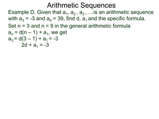 Example D. Given that a1, a2 , a3 , …is an arithmetic sequence
with a3 = -3 and a9 = 39, find d, a1 and the specific formula.
Set n = 3 and n = 9 in the general arithmetic formula
an = d(n – 1) + a1, we get
a3 = d(3 – 1) + a1 = -3
2d + a1 = -3
Arithmetic Sequences
 