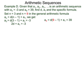 Example D. Given that a1, a2 , a3 , …is an arithmetic sequence
with a3 = -3 and a9 = 39, find d, a1 and the specific formula.
Set n = 3 and n = 9 in the general arithmetic formula
an = d(n – 1) + a1, we get
a3 = d(3 – 1) + a1 = -3
2d + a1 = -3
Arithmetic Sequences
a9 = d(9 – 1) + a1 = 39
 
