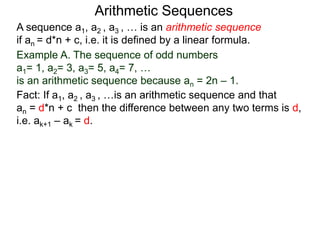 A sequence a1, a2 , a3 , … is an arithmetic sequence
if an = d*n + c, i.e. it is defined by a linear formula.
Example A. The sequence of odd numbers
a1= 1, a2= 3, a3= 5, a4= 7, …
is an arithmetic sequence because an = 2n – 1.
Fact: If a1, a2 , a3 , …is an arithmetic sequence and that
an = d*n + c then the difference between any two
neighboring terms is d, i.e. ak+1 – ak = d.
Arithmetic Sequences
 