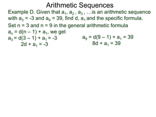 Example D. Given that a1, a2 , a3 , …is an arithmetic sequence
with a3 = -3 and a9 = 39, find d, a1 and the specific formula.
Set n = 3 and n = 9 in the general arithmetic formula
an = d(n – 1) + a1, we get
a3 = d(3 – 1) + a1 = -3
2d + a1 = -3
Arithmetic Sequences
a9 = d(9 – 1) + a1 = 39
8d + a1 = 39
 
