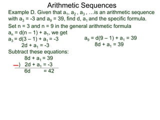 Example D. Given that a1, a2 , a3 , …is an arithmetic sequence
with a3 = -3 and a9 = 39, find d, a1 and the specific formula.
Set n = 3 and n = 9 in the general arithmetic formula
an = d(n – 1) + a1, we get
a3 = d(3 – 1) + a1 = -3
2d + a1 = -3
Subtract these equations:
8d + a1 = 39
) 2d + a1 = -3
6d = 42
Arithmetic Sequences
a9 = d(9 – 1) + a1 = 39
8d + a1 = 39
 