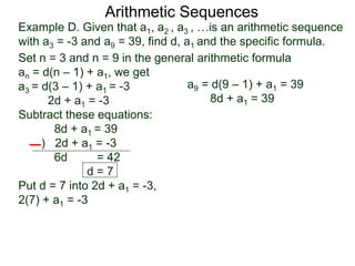 Example D. Given that a1, a2 , a3 , …is an arithmetic sequence
with a3 = -3 and a9 = 39, find d, a1 and the specific formula.
Set n = 3 and n = 9 in the general arithmetic formula
an = d(n – 1) + a1, we get
a3 = d(3 – 1) + a1 = -3
2d + a1 = -3
Subtract these equations:
8d + a1 = 39
) 2d + a1 = -3
6d = 42
d = 7
Put d = 7 into 2d + a1 = -3,
2(7) + a1 = -3
Arithmetic Sequences
a9 = d(9 – 1) + a1 = 39
8d + a1 = 39
 