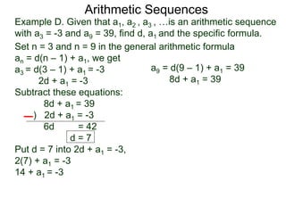 Example D. Given that a1, a2 , a3 , …is an arithmetic sequence
with a3 = -3 and a9 = 39, find d, a1 and the specific formula.
Set n = 3 and n = 9 in the general arithmetic formula
an = d(n – 1) + a1, we get
a3 = d(3 – 1) + a1 = -3
2d + a1 = -3
Subtract these equations:
8d + a1 = 39
) 2d + a1 = -3
6d = 42
d = 7
Put d = 7 into 2d + a1 = -3,
2(7) + a1 = -3
14 + a1 = -3
Arithmetic Sequences
a9 = d(9 – 1) + a1 = 39
8d + a1 = 39
 