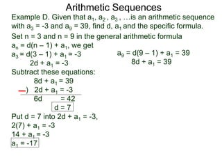 Example D. Given that a1, a2 , a3 , …is an arithmetic sequence
with a3 = -3 and a9 = 39, find d, a1 and the specific formula.
Set n = 3 and n = 9 in the general arithmetic formula
an = d(n – 1) + a1, we get
a3 = d(3 – 1) + a1 = -3
2d + a1 = -3
Subtract these equations:
8d + a1 = 39
) 2d + a1 = -3
6d = 42
d = 7
Put d = 7 into 2d + a1 = -3,
2(7) + a1 = -3
14 + a1 = -3
a1 = -17
Arithmetic Sequences
a9 = d(9 – 1) + a1 = 39
8d + a1 = 39
 