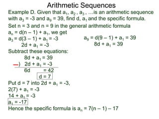 Example D. Given that a1, a2 , a3 , …is an arithmetic sequence
with a3 = -3 and a9 = 39, find d, a1 and the specific formula.
Set n = 3 and n = 9 in the general arithmetic formula
an = d(n – 1) + a1, we get
a3 = d(3 – 1) + a1 = -3
2d + a1 = -3
Subtract these equations:
8d + a1 = 39
) 2d + a1 = -3
6d = 42
d = 7
Put d = 7 into 2d + a1 = -3,
2(7) + a1 = -3
14 + a1 = -3
a1 = -17
Hence the specific formula is an = 7(n – 1) – 17
Arithmetic Sequences
a9 = d(9 – 1) + a1 = 39
8d + a1 = 39
 