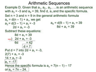 Example D. Given that a1, a2 , a3 , …is an arithmetic sequence
with a3 = -3 and a9 = 39, find d, a1 and the specific formula.
Set n = 3 and n = 9 in the general arithmetic formula
an = d(n – 1) + a1, we get
a3 = d(3 – 1) + a1 = -3
2d + a1 = -3
Subtract these equations:
8d + a1 = 39
) 2d + a1 = -3
6d = 42
d = 7
Put d = 7 into 2d + a1 = -3,
2(7) + a1 = -3
14 + a1 = -3
a1 = -17
Hence the specific formula is an = 7(n – 1) – 17
or an = 7n – 24.
Arithmetic Sequences
a9 = d(9 – 1) + a1 = 39
8d + a1 = 39
 