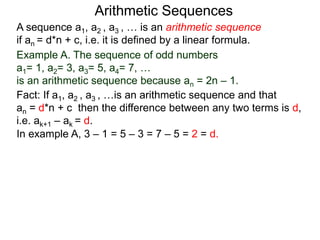 A sequence a1, a2 , a3 , … is an arithmetic sequence
if an = d*n + c, i.e. it is defined by a linear formula.
Example A. The sequence of odd numbers
a1= 1, a2= 3, a3= 5, a4= 7, …
is an arithmetic sequence because an = 2n – 1.
Fact: If a1, a2 , a3 , …is an arithmetic sequence and that
an = d*n + c then the difference between any two
neighboring terms is d, i.e. ak+1 – ak = d.
Arithmetic Sequences
In example A, 3 – 1 = 5 – 3 = 7 – 5 = 2 = d.
 