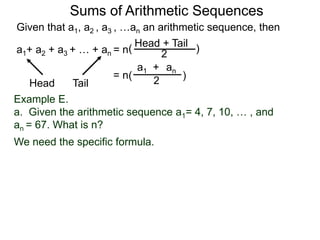 Given that a1, a2 , a3 , …an an arithmetic sequence, then
a1+ a2 + a3 + … + an = n
TailHead +
2
( )
ana1 +
2( )= n
Head Tail
Example E.
a. Given the arithmetic sequence a1= 4, 7, 10, … , and
an = 67. What is n?
We need the specific formula.
Sums of Arithmetic Sequences
 